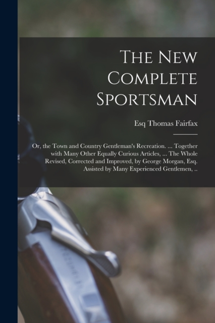 The New Complete Sportsman; or, the Town and Country Gentleman's Recreation. ... Together With Many Other Equally Curious Articles, ... The Whole Revised, Corrected and Improved, by George Morgan, Esq, Paperback / softback Book