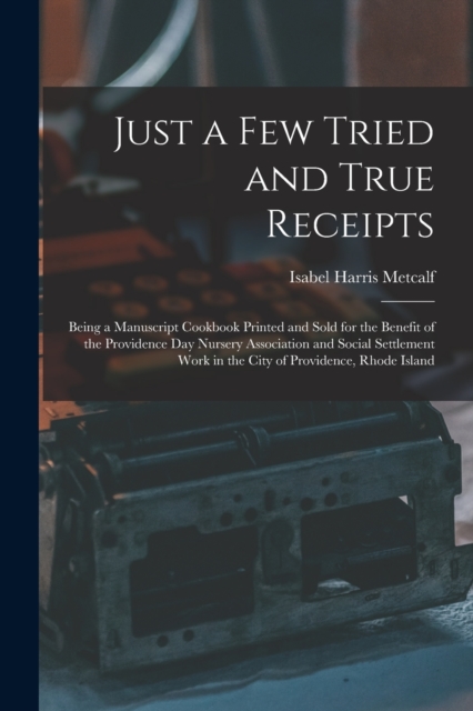 Just a Few Tried and True Receipts : Being a Manuscript Cookbook Printed and Sold for the Benefit of the Providence Day Nursery Association and Social Settlement Work in the City of Providence, Rhode, Paperback / softback Book