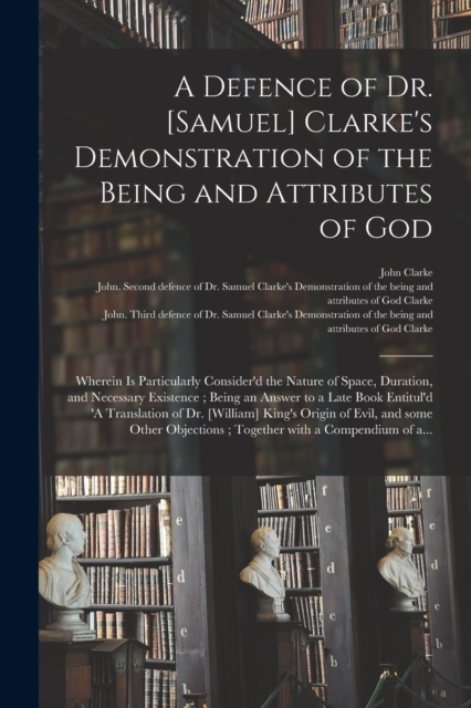 A Defence of Dr. [Samuel] Clarke's Demonstration of the Being and Attributes of God : Wherein is Particularly Consider'd the Nature of Space, Duration, and Necessary Existence; Being an Answer to a La, Paperback / softback Book
