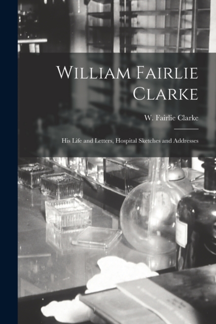 William Fairlie Clarke; His Life and Letters, Hospital Sketches and Addresses, Paperback / softback Book