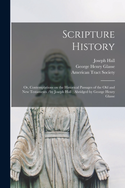 Scripture History : or, Contemplations on the Historical Passages of the Old and New Testaments /by Joseph Hall; Abridged by George Henry Glasse, Paperback / softback Book