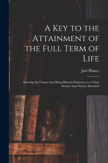 A Key to the Attainment of the Full Term of Life : Shewing the Causes That Bring Human Existence to a Close Sooner Than Nature Intended, Paperback / softback Book