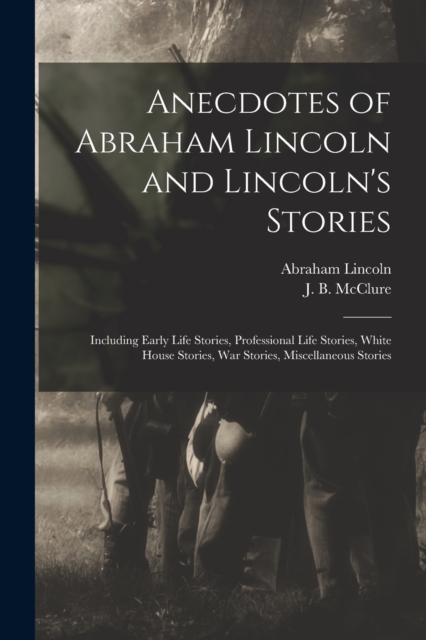 Anecdotes of Abraham Lincoln and Lincoln's Stories : Including Early Life Stories, Professional Life Stories, White House Stories, War Stories, Miscellaneous Stories, Paperback / softback Book