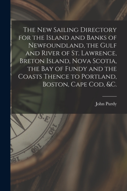 The New Sailing Directory for the Island and Banks of Newfoundland, the Gulf and River of St. Lawrence, Breton Island, Nova Scotia, the Bay of Fundy and the Coasts Thence to Portland, Boston, Cape Cod, Paperback / softback Book