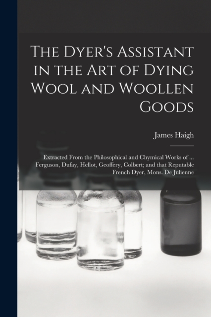 The Dyer's Assistant in the Art of Dying Wool and Woollen Goods : Extracted From the Philosophical and Chymical Works of ... Ferguson, Dufay, Hellot, Geoffery, Colbert; and That Reputable French Dyer,, Paperback / softback Book