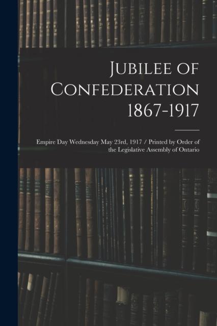 Jubilee of Confederation 1867-1917; Empire Day Wednesday May 23rd, 1917 / Printed by Order of the Legislative Assembly of Ontario, Paperback / softback Book