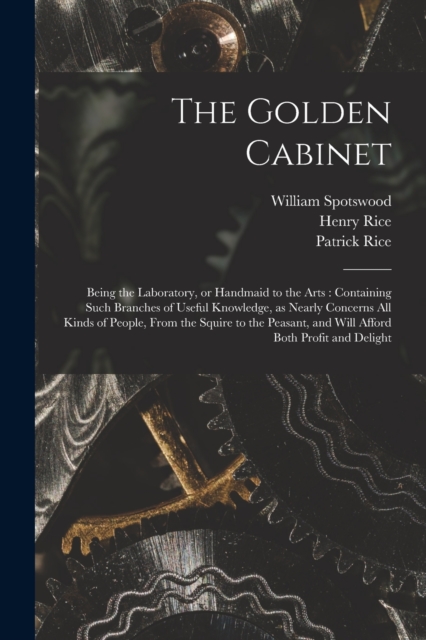 The Golden Cabinet : Being the Laboratory, or Handmaid to the Arts: Containing Such Branches of Useful Knowledge, as Nearly Concerns All Kinds of People, From the Squire to the Peasant, and Will Affor, Paperback / softback Book