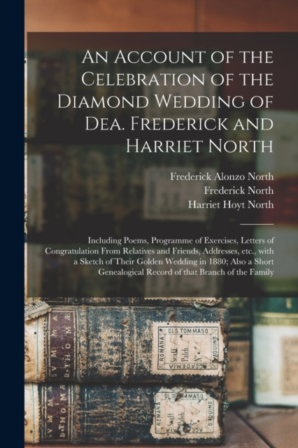 An Account of the Celebration of the Diamond Wedding of Dea. Frederick and Harriet North : Including Poems, Programme of Exercises, Letters of Congratulation From Relatives and Friends, Addresses, Etc, Paperback / softback Book