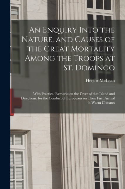 An Enquiry Into the Nature, and Causes of the Great Mortality Among the Troops at St. Domingo : With Practical Remarks on the Fever of That Island and Directions, for the Conduct of Europeans on Their, Paperback / softback Book