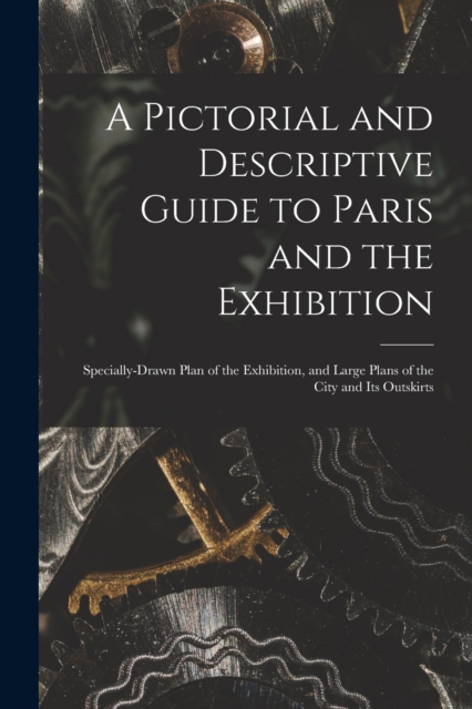 A Pictorial and Descriptive Guide to Paris and the Exhibition : Specially-drawn Plan of the Exhibition, and Large Plans of the City and Its Outskirts, Paperback / softback Book