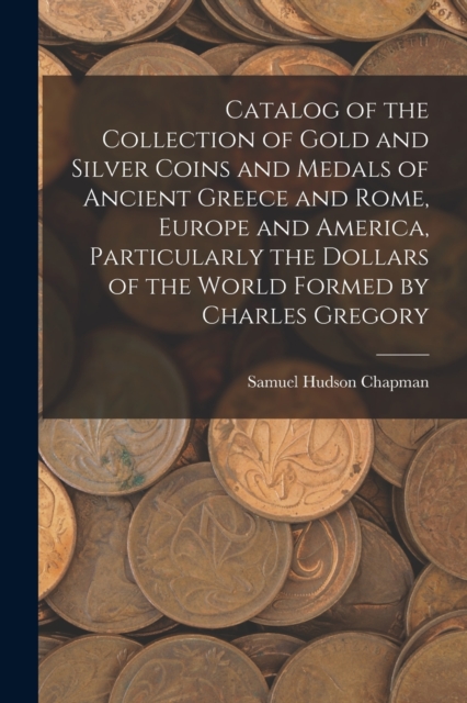 Catalog of the Collection of Gold and Silver Coins and Medals of Ancient Greece and Rome, Europe and America, Particularly the Dollars of the World Formed by Charles Gregory, Paperback / softback Book