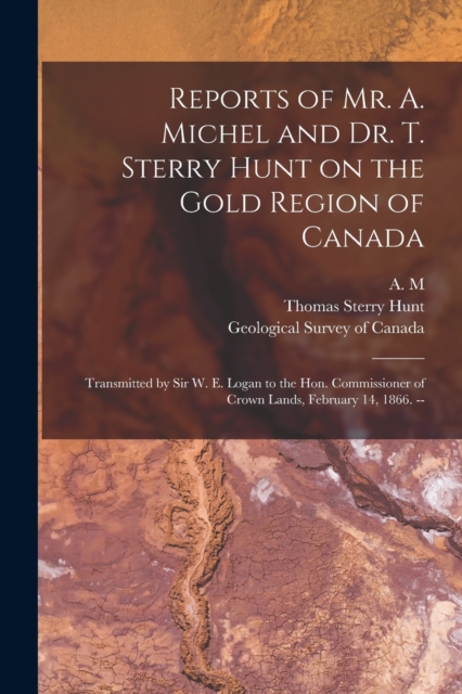 Reports of Mr. A. Michel and Dr. T. Sterry Hunt on the Gold Region of Canada [microform] : Transmitted by Sir W. E. Logan to the Hon. Commissioner of Crown Lands, February 14, 1866. --, Paperback / softback Book