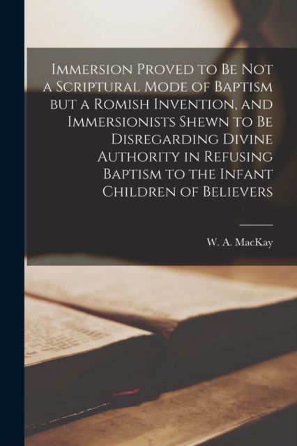 Immersion Proved to Be Not a Scriptural Mode of Baptism but a Romish Invention, and Immersionists Shewn to Be Disregarding Divine Authority in Refusing Baptism to the Infant Children of Believers [mic, Paperback / softback Book