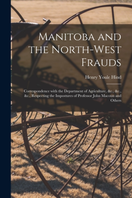 Manitoba and the North-West Frauds [microform] : Correspondence With the Department of Agriculture, &c., &c., &c., Respecting the Impostures of Professor John Macoun and Others, Paperback / softback Book