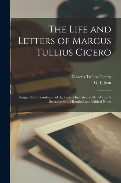 The Life and Letters of Marcus Tullius Cicero : Being a New Translation of the Letters Included in Mr. Watson's Selection With Historical and Critical Notes, Paperback / softback Book