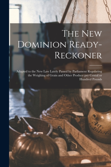 The New Dominion Ready-reckoner [microform] : Adapted to the New Law Lately Passed by Parliament Regulating the Weighing of Grain and Other Produce per Cental or Hundred Pounds, Paperback / softback Book