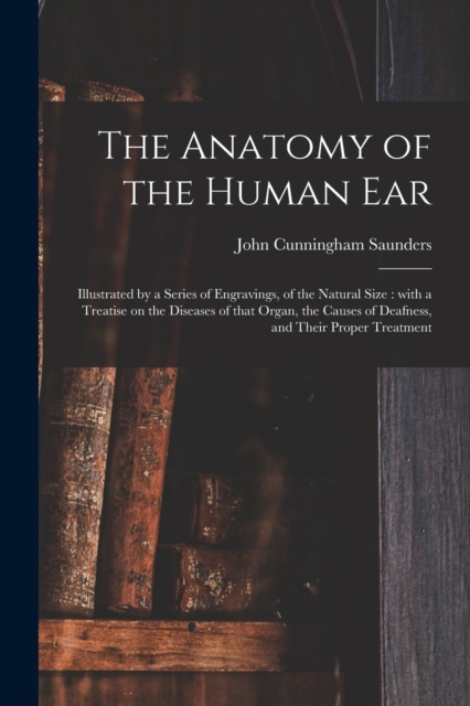 The Anatomy of the Human Ear : Illustrated by a Series of Engravings, of the Natural Size: With a Treatise on the Diseases of That Organ, the Causes of Deafness, and Their Proper Treatment, Paperback / softback Book