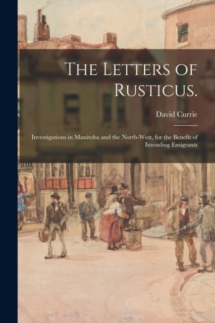 The Letters of Rusticus. : Investigations in Manitoba and the North-West, for the Benefit of Intending Emigrants, Paperback / softback Book