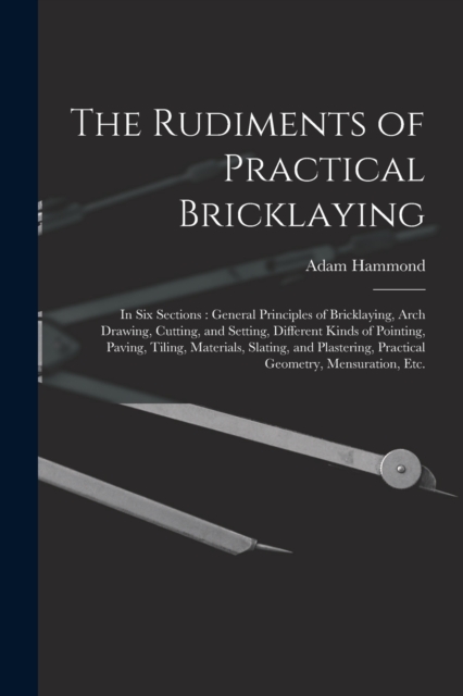The Rudiments of Practical Bricklaying : in Six Sections: General Principles of Bricklaying, Arch Drawing, Cutting, and Setting, Different Kinds of Pointing, Paving, Tiling, Materials, Slating, and Pl, Paperback / softback Book
