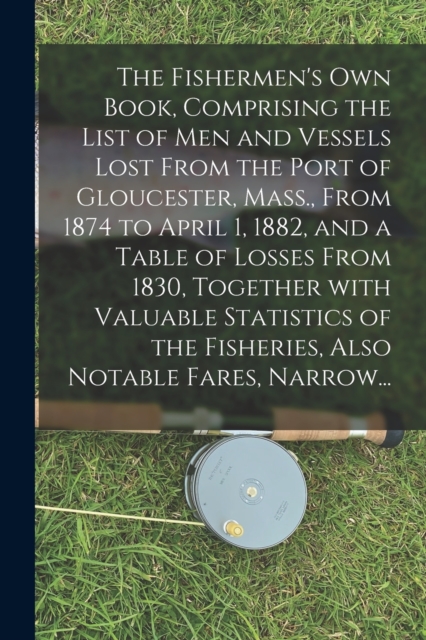 The Fishermen's Own Book, Comprising the List of Men and Vessels Lost From the Port of Gloucester, Mass., From 1874 to April 1, 1882, and a Table of Losses From 1830, Together With Valuable Statistics, Paperback / softback Book