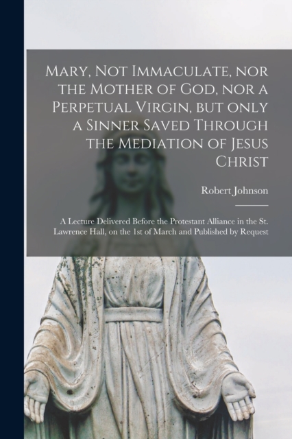 Mary, Not Immaculate, nor the Mother of God, nor a Perpetual Virgin, but Only a Sinner Saved Through the Mediation of Jesus Christ [microform] : a Lecture Delivered Before the Protestant Alliance in t, Paperback / softback Book