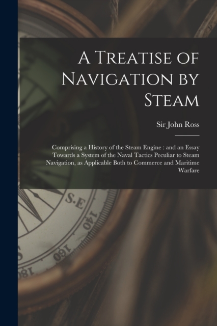 A Treatise of Navigation by Steam : Comprising a History of the Steam Engine: and an Essay Towards a System of the Naval Tactics Peculiar to Steam Navigation, as Applicable Both to Commerce and Mariti, Paperback / softback Book
