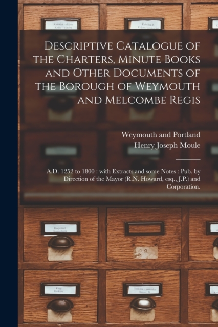 Descriptive Catalogue of the Charters, Minute Books and Other Documents of the Borough of Weymouth and Melcombe Regis : A.D. 1252 to 1800: With Extracts and Some Notes: Pub. by Direction of the Mayor, Paperback / softback Book