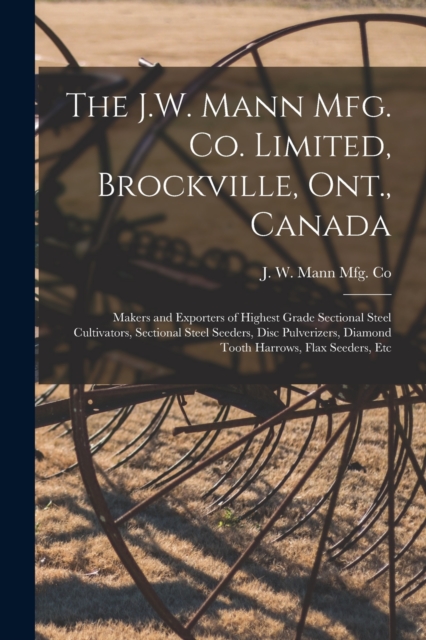 The J.W. Mann Mfg. Co. Limited, Brockville, Ont., Canada [microform] : Makers and Exporters of Highest Grade Sectional Steel Cultivators, Sectional Steel Seeders, Disc Pulverizers, Diamond Tooth Harro, Paperback / softback Book