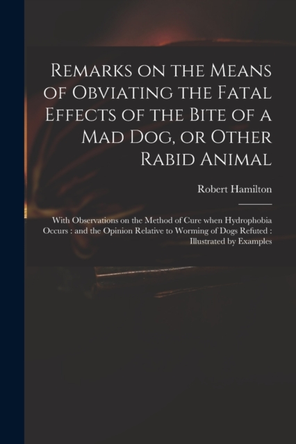 Remarks on the Means of Obviating the Fatal Effects of the Bite of a Mad Dog, or Other Rabid Animal : With Observations on the Method of Cure When Hydrophobia Occurs: and the Opinion Relative to Wormi, Paperback / softback Book