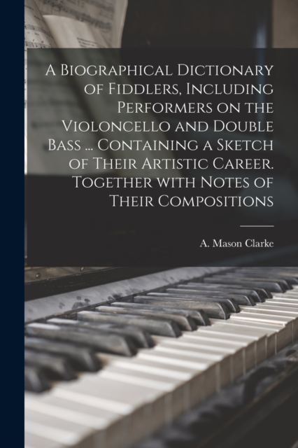 A Biographical Dictionary of Fiddlers, Including Performers on the Violoncello and Double Bass ... Containing a Sketch of Their Artistic Career. Together With Notes of Their Compositions, Paperback / softback Book