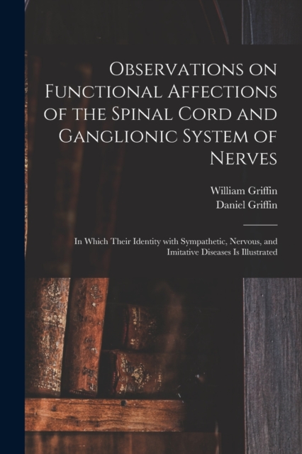 Observations on Functional Affections of the Spinal Cord and Ganglionic System of Nerves : in Which Their Identity With Sympathetic, Nervous, and Imitative Diseases is Illustrated, Paperback / softback Book