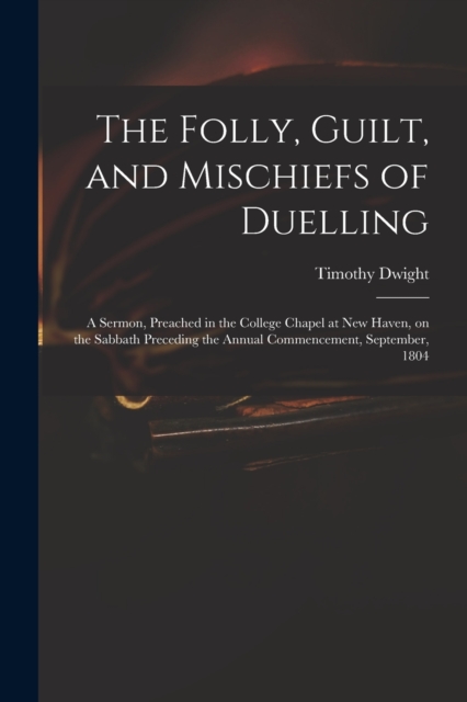 The Folly, Guilt, and Mischiefs of Duelling : a Sermon, Preached in the College Chapel at New Haven, on the Sabbath Preceding the Annual Commencement, September, 1804, Paperback / softback Book