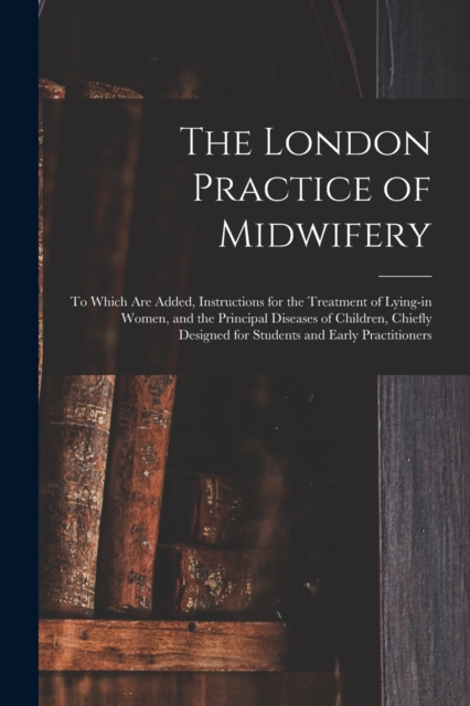 The London Practice of Midwifery; to Which Are Added, Instructions for the Treatment of Lying-in Women, and the Principal Diseases of Children, Chiefly Designed for Students and Early Practitioners, Paperback / softback Book