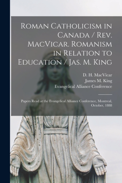 Roman Catholicism in Canada / Rev. MacVicar. Romanism in Relation to Education / Jas. M. King [microform] : Papers Read at the Evangelical Alliance Conference, Montreal, October, 1888, Paperback / softback Book