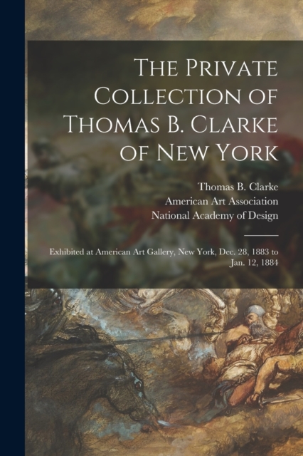 The Private Collection of Thomas B. Clarke of New York : Exhibited at American Art Gallery, New York, Dec. 28, 1883 to Jan. 12, 1884, Paperback / softback Book