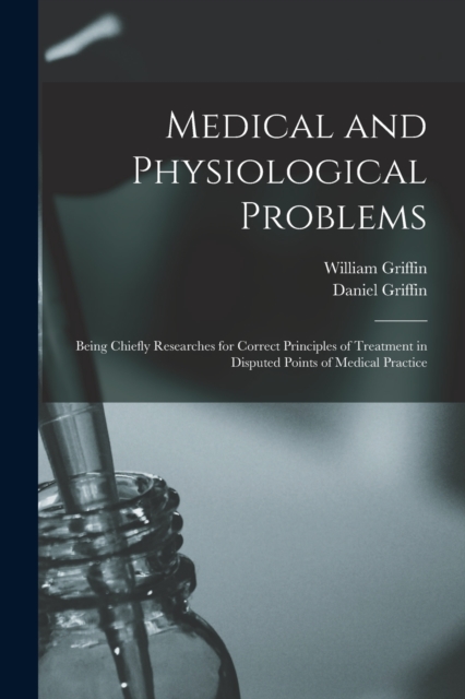 Medical and Physiological Problems : Being Chiefly Researches for Correct Principles of Treatment in Disputed Points of Medical Practice, Paperback / softback Book
