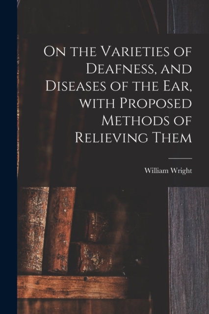On the Varieties of Deafness, and Diseases of the Ear, With Proposed Methods of Relieving Them, Paperback / softback Book