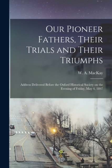 Our Pioneer Fathers, Their Trials and Their Triumphs [microform] : Address Delivered Before the Oxford Historical Society on the Evening of Friday, May 4, 1897, Paperback / softback Book