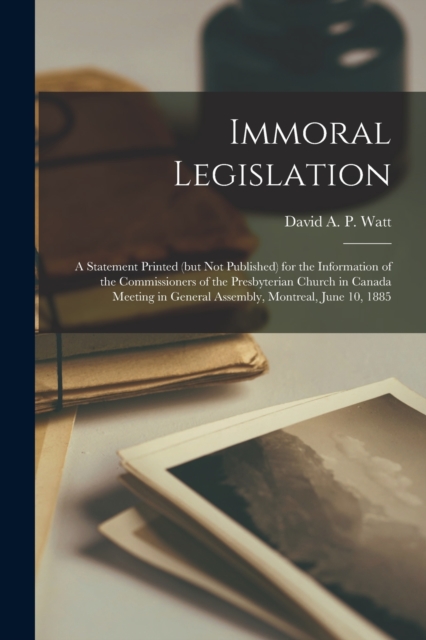 Immoral Legislation [microform] : a Statement Printed (but Not Published) for the Information of the Commissioners of the Presbyterian Church in Canada Meeting in General Assembly, Montreal, June 10,, Paperback / softback Book