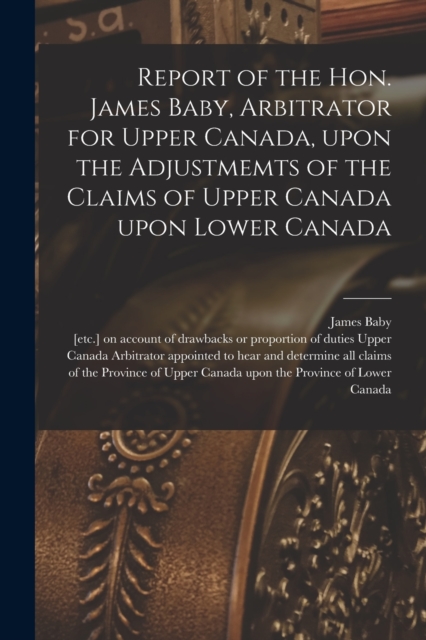 Report of the Hon. James Baby, Arbitrator for Upper Canada, Upon the Adjustmemts of the Claims of Upper Canada Upon Lower Canada [microform], Paperback / softback Book