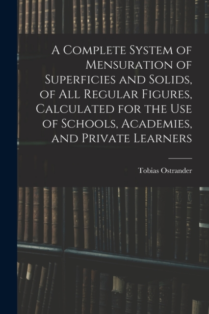 A Complete System of Mensuration of Superficies and Solids, of All Regular Figures, Calculated for the Use of Schools, Academies, and Private Learners, Paperback / softback Book
