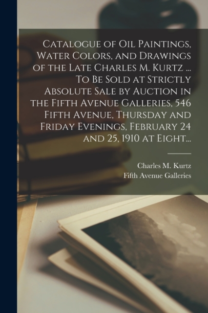 Catalogue of Oil Paintings, Water Colors, and Drawings of the Late Charles M. Kurtz ... To Be Sold at Strictly Absolute Sale by Auction in the Fifth Avenue Galleries, 546 Fifth Avenue, Thursday and Fr, Paperback / softback Book