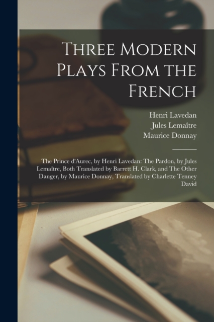 Three Modern Plays From the French : The Prince D'Aurec, by Henri Lavedan: The Pardon, by Jules Lemai&#770;tre, Both Translated by Barrett H. Clark, and The Other Danger, by Maurice Donnay, Translated, Paperback / softback Book