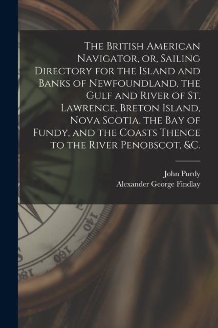The British American Navigator, or, Sailing Directory for the Island and Banks of Newfoundland, the Gulf and River of St. Lawrence, Breton Island, Nova Scotia, the Bay of Fundy, and the Coasts Thence, Paperback / softback Book