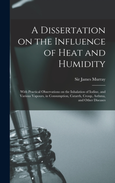 A Dissertation on the Influence of Heat and Humidity : With Practical Observations on the Inhalation of Iodine, and Various Vapours, in Consumption, Catarrh, Croup, Asthma, and Other Diseases, Hardback Book