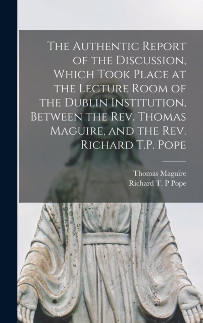The Authentic Report of the Discussion, Which Took Place at the Lecture Room of the Dublin Institution, Between the Rev. Thomas Maguire, and the Rev. Richard T.P. Pope [microform], Hardback Book