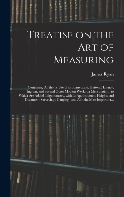 Treatise on the Art of Measuring; Containing All That is Useful in Bonnycastle, Hutton, Hawney, Ingram, and Several Other Modern Works on Mensuration; to Which Are Added Trigonometry, With Its Applica, Hardback Book