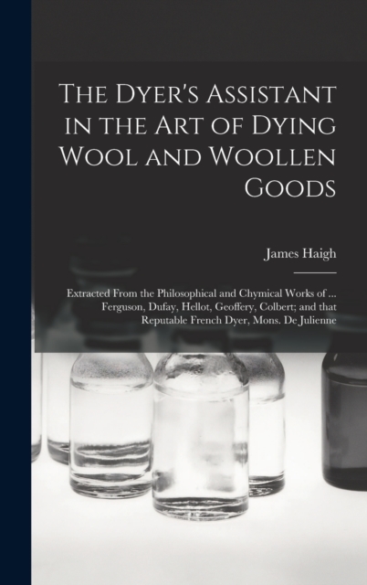The Dyer's Assistant in the Art of Dying Wool and Woollen Goods : Extracted From the Philosophical and Chymical Works of ... Ferguson, Dufay, Hellot, Geoffery, Colbert; and That Reputable French Dyer,, Hardback Book