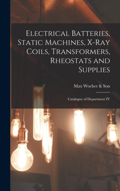 Electrical Batteries, Static Machines, X-ray Coils, Transformers, Rheostats and Supplies : Catalogue of Department IV, Hardback Book