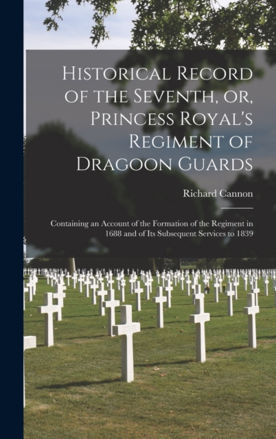 Historical Record of the Seventh, or, Princess Royal's Regiment of Dragoon Guards [microform] : Containing an Account of the Formation of the Regiment in 1688 and of Its Subsequent Services to 1839, Hardback Book